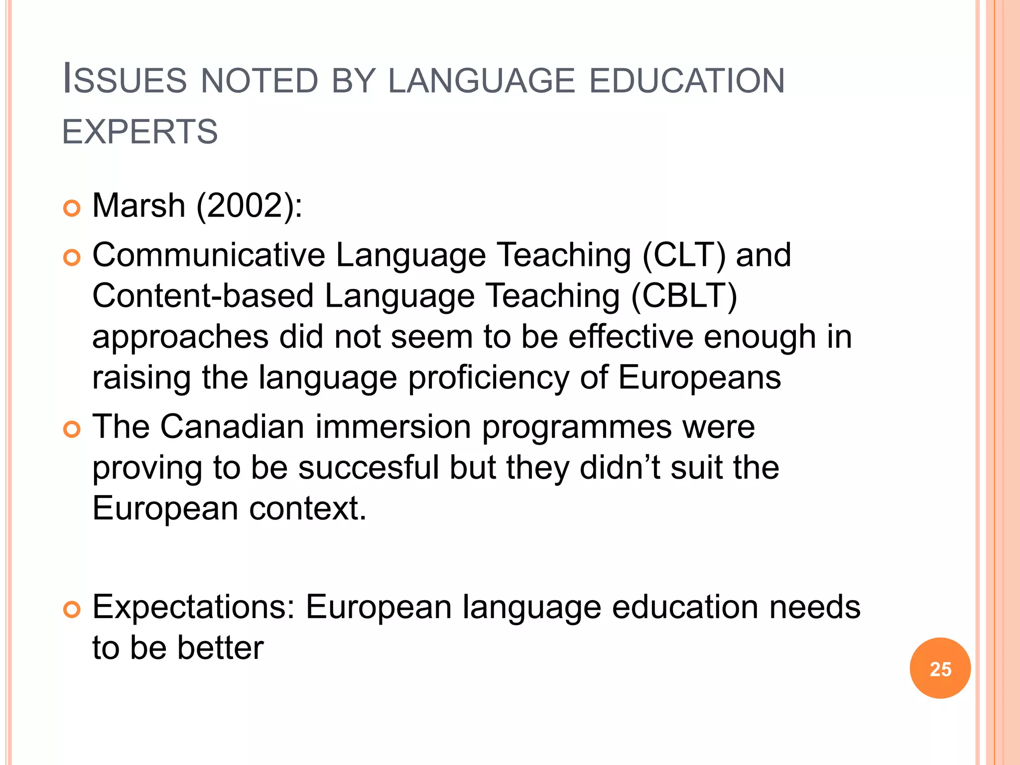 ISSUES NOTED BY LANGUAGE EDUCATION
EXPERTS
 Marsh (2002):
 Communicative Language Teaching (CLT) and
Content-based Language Teaching (CBLT)
approaches did not seem to be effective enough in
raising the language proficiency of Europeans
 The Canadian immersion programmes were
proving to be succesful but they didn’t suit the
European context.
 Expectations: European language education needs
to be better
25
 