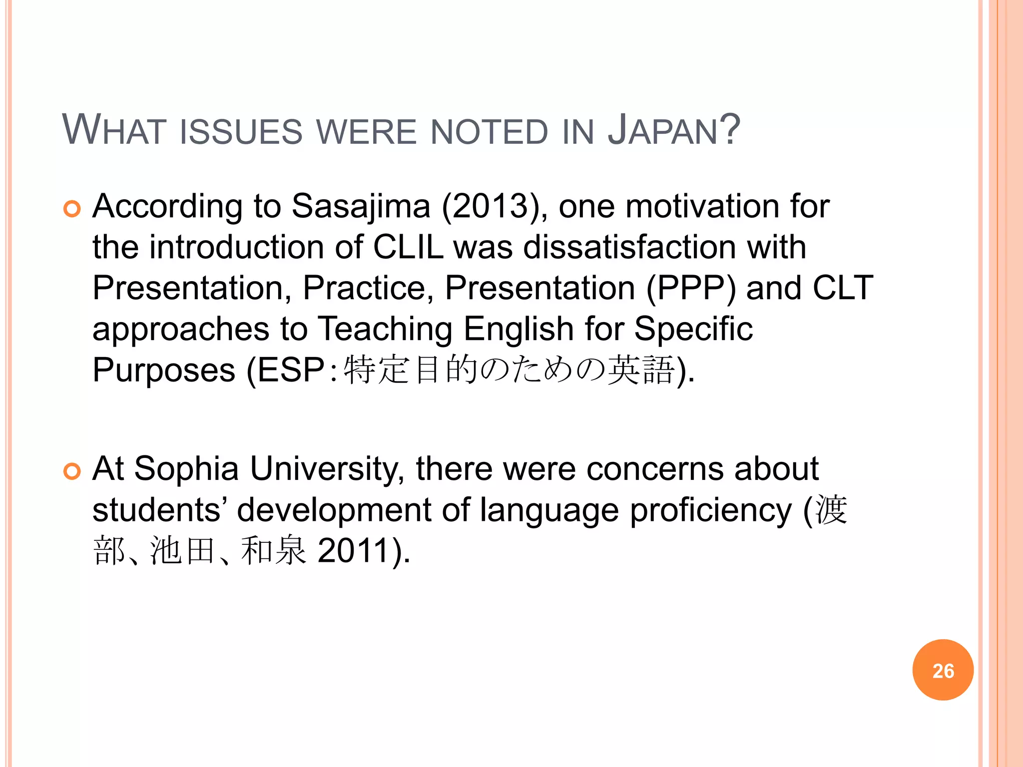 WHAT ISSUES WERE NOTED IN JAPAN?
 According to Sasajima (2013), one motivation for
the introduction of CLIL was dissatisfaction with
Presentation, Practice, Presentation (PPP) and CLT
approaches to Teaching English for Specific
Purposes (ESP：特定目的のための英語).
 At Sophia University, there were concerns about
students’ development of language proficiency (渡
部、池田、和泉 2011).
26
 