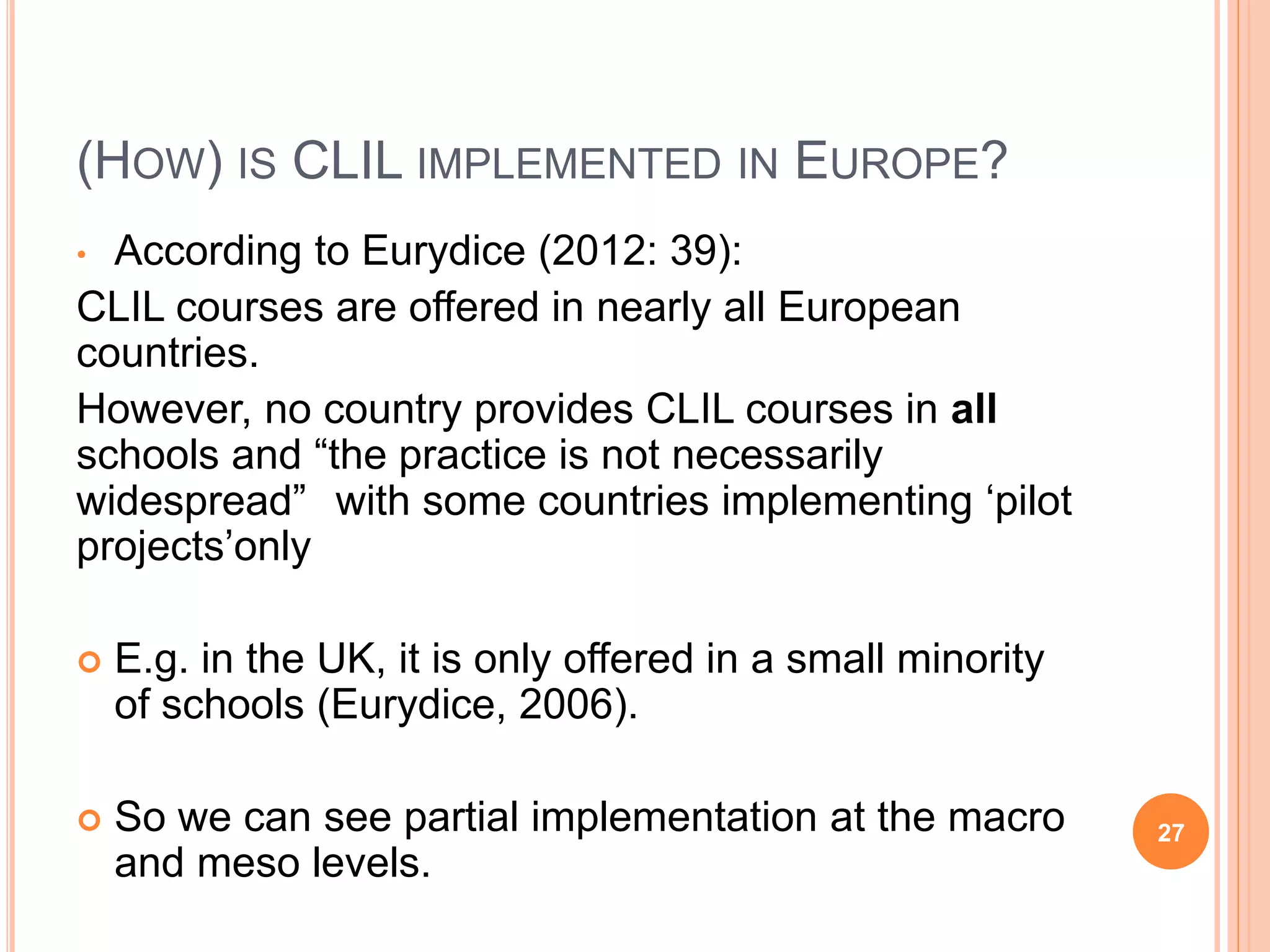 (HOW) IS CLIL IMPLEMENTED IN EUROPE?
• According to Eurydice (2012: 39):
CLIL courses are offered in nearly all European
countries.
However, no country provides CLIL courses in all
schools and “the practice is not necessarily
widespread” with some countries implementing ‘pilot
projects’only
 E.g. in the UK, it is only offered in a small minority
of schools (Eurydice, 2006).
 So we can see partial implementation at the macro
and meso levels.
27
 