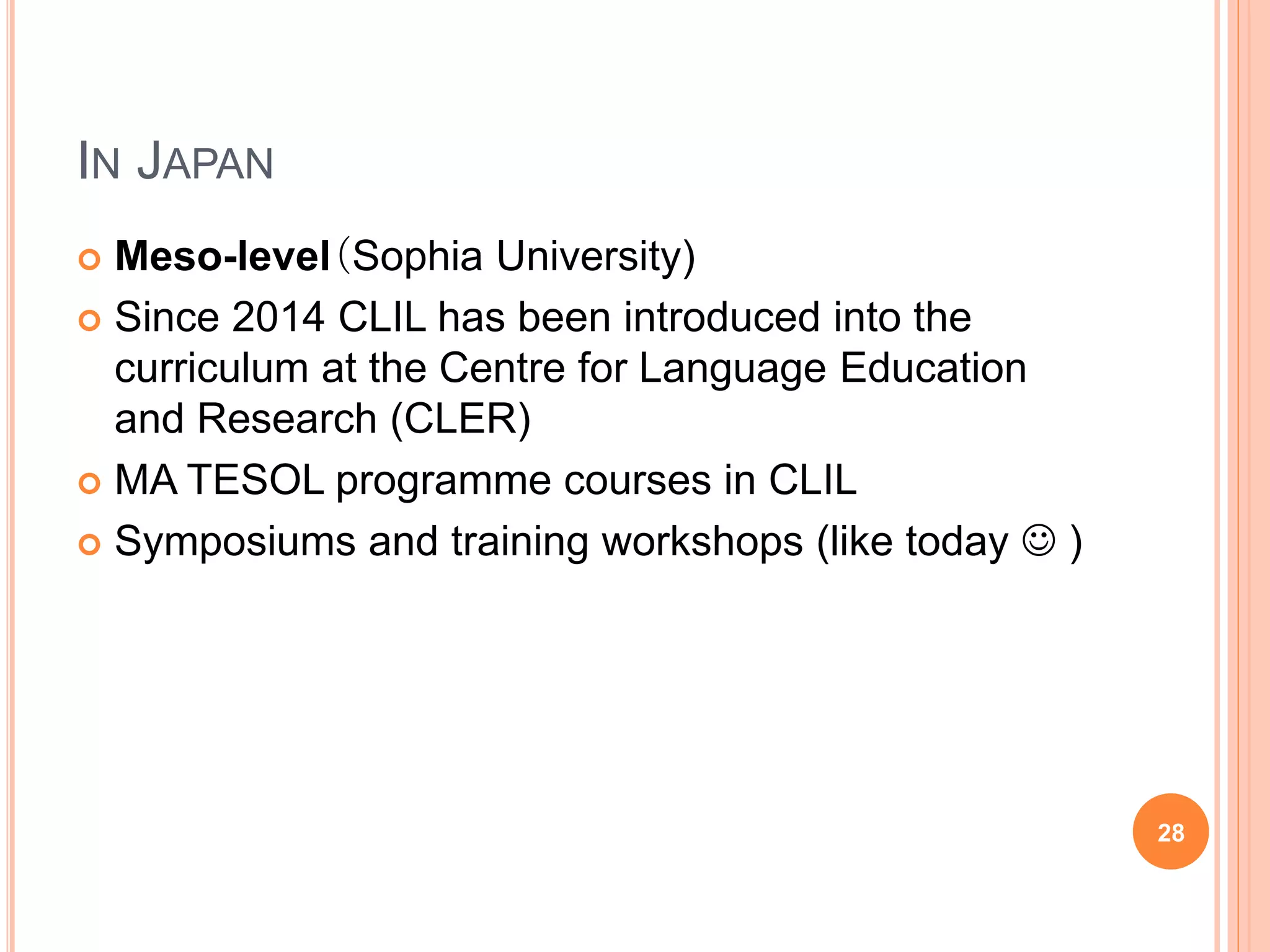 IN JAPAN
 Meso-level（Sophia University)
 Since 2014 CLIL has been introduced into the
curriculum at the Centre for Language Education
and Research (CLER)
 MA TESOL programme courses in CLIL
 Symposiums and training workshops (like today  )
28
 