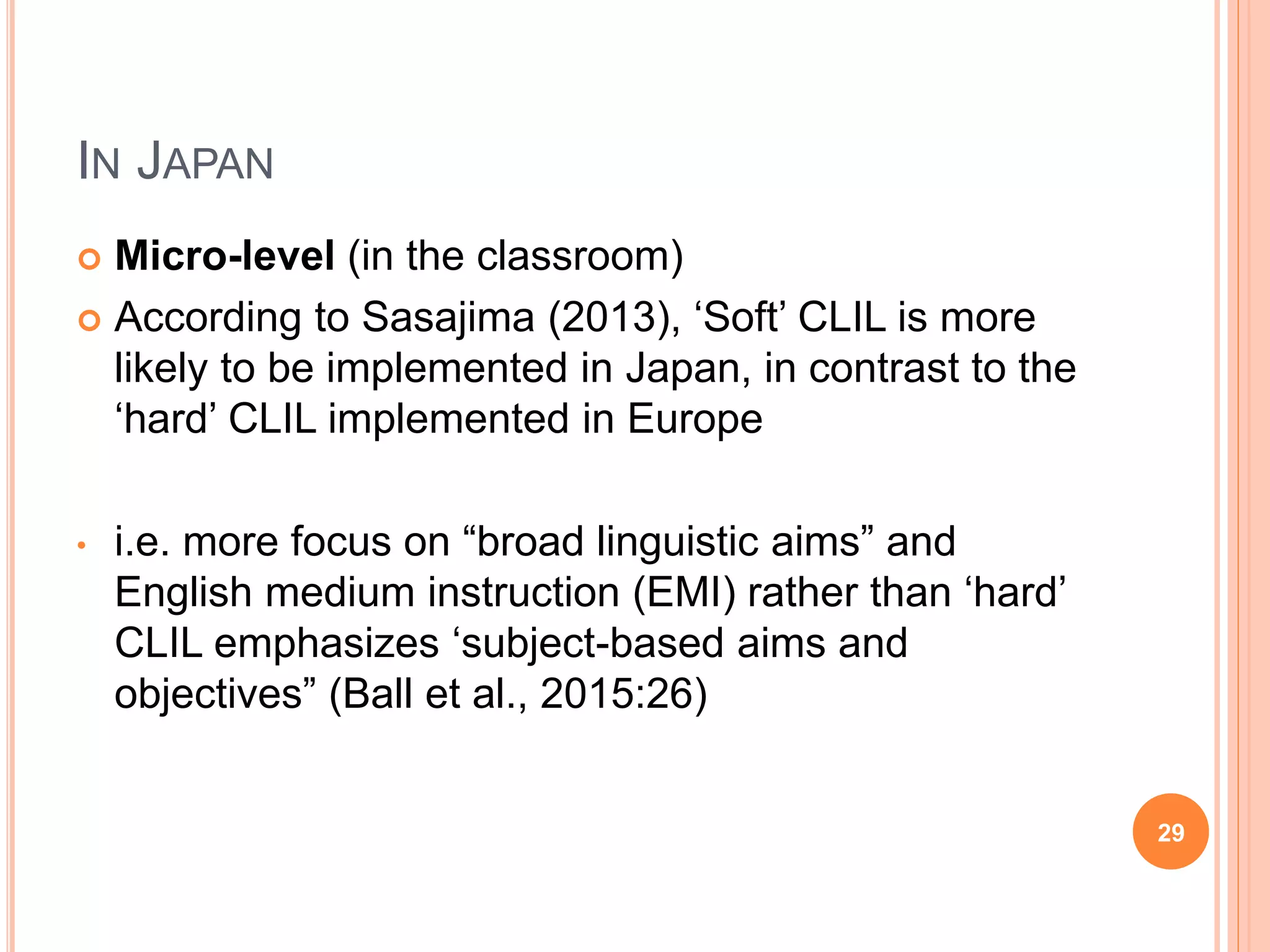 IN JAPAN
 Micro-level (in the classroom)
 According to Sasajima (2013), ‘Soft’ CLIL is more
likely to be implemented in Japan, in contrast to the
‘hard’ CLIL implemented in Europe
• i.e. more focus on “broad linguistic aims” and
English medium instruction (EMI) rather than ‘hard’
CLIL emphasizes ‘subject-based aims and
objectives” (Ball et al., 2015:26)
29
 