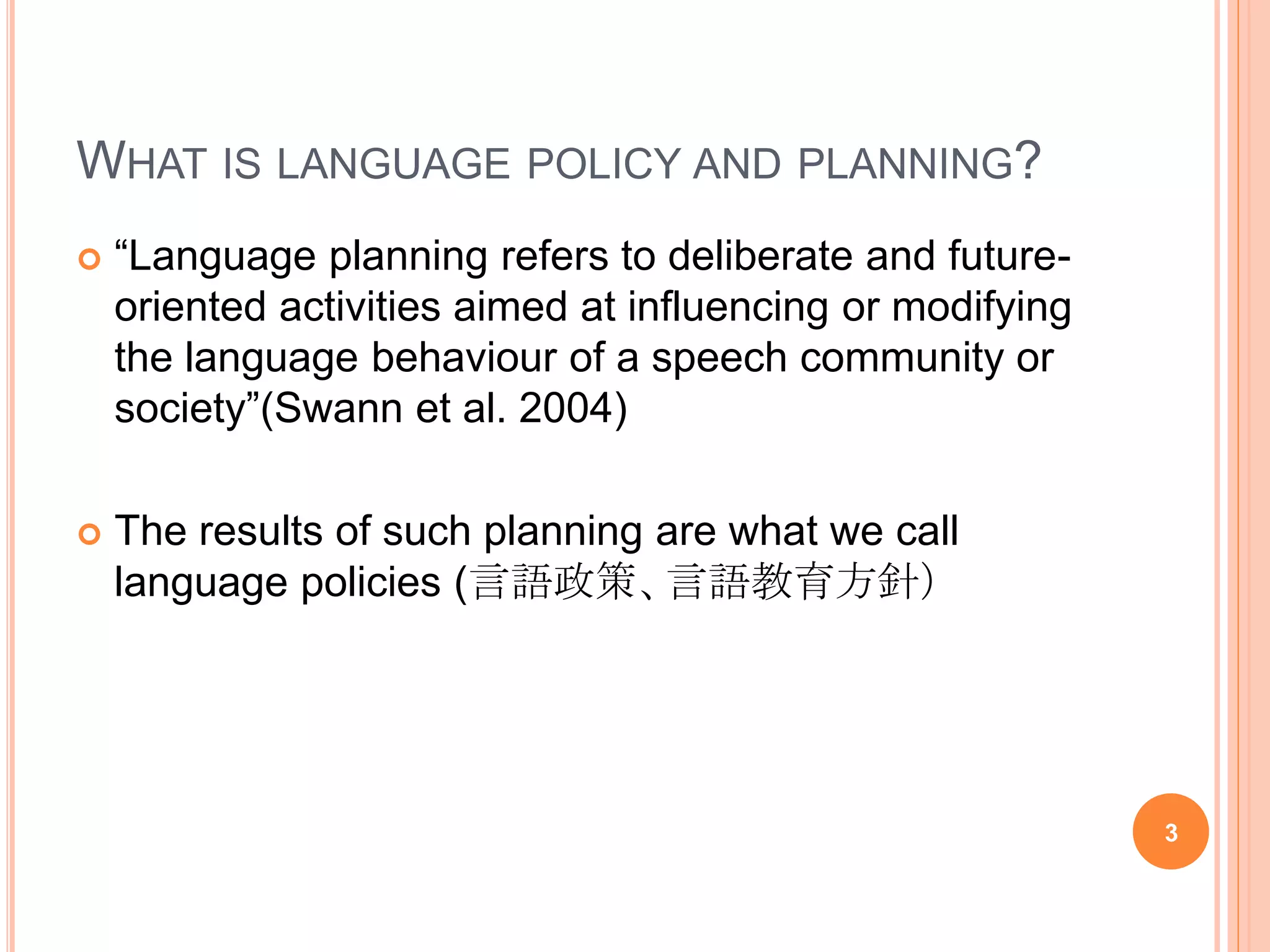 WHAT IS LANGUAGE POLICY AND PLANNING?
 “Language planning refers to deliberate and future-
oriented activities aimed at influencing or modifying
the language behaviour of a speech community or
society”(Swann et al. 2004)
 The results of such planning are what we call
language policies (言語政策、言語教育方針）
3
 