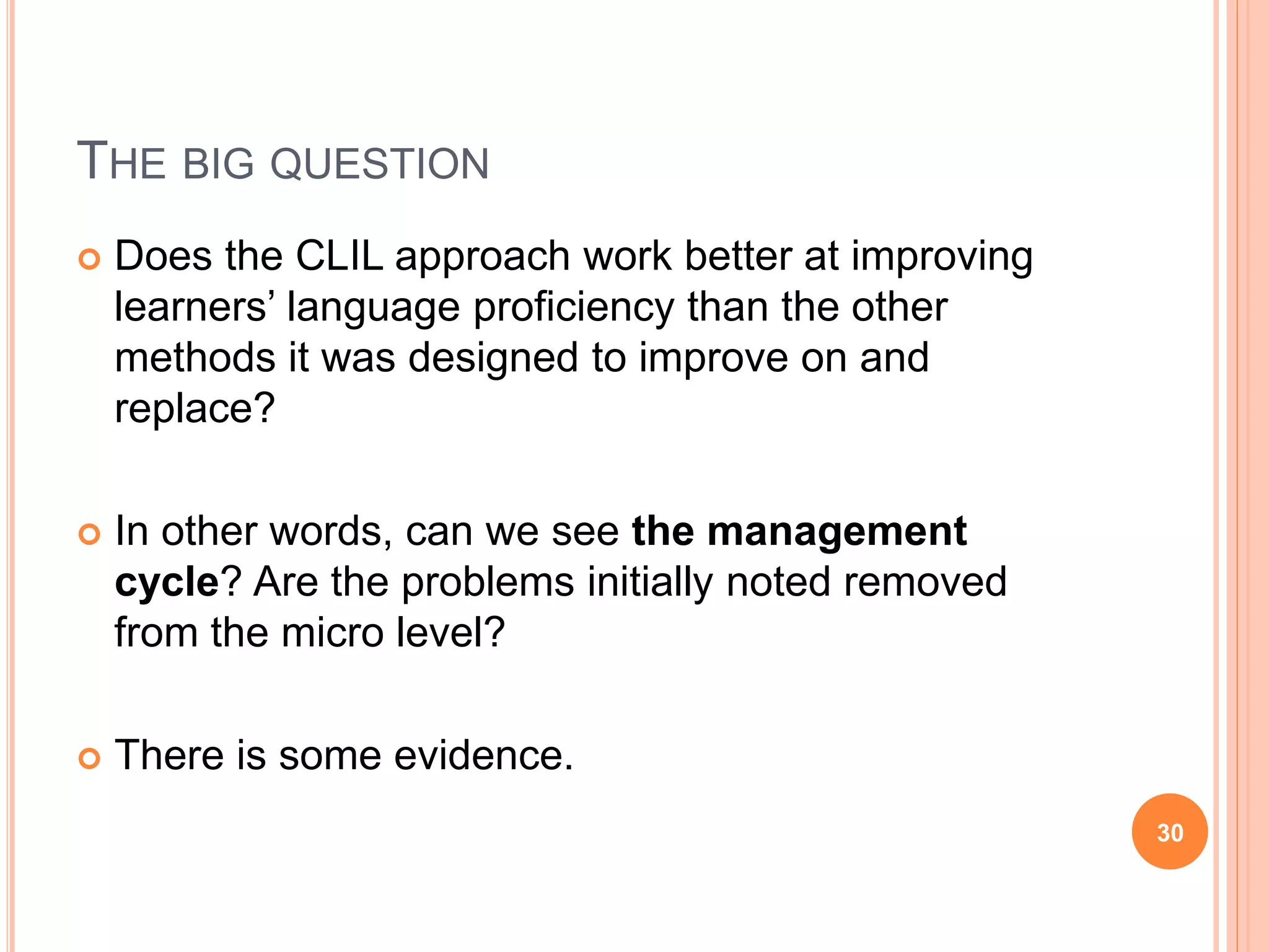 THE BIG QUESTION
 Does the CLIL approach work better at improving
learners’ language proficiency than the other
methods it was designed to improve on and
replace?
 In other words, can we see the management
cycle? Are the problems initially noted removed
from the micro level?
 There is some evidence.
30
 
