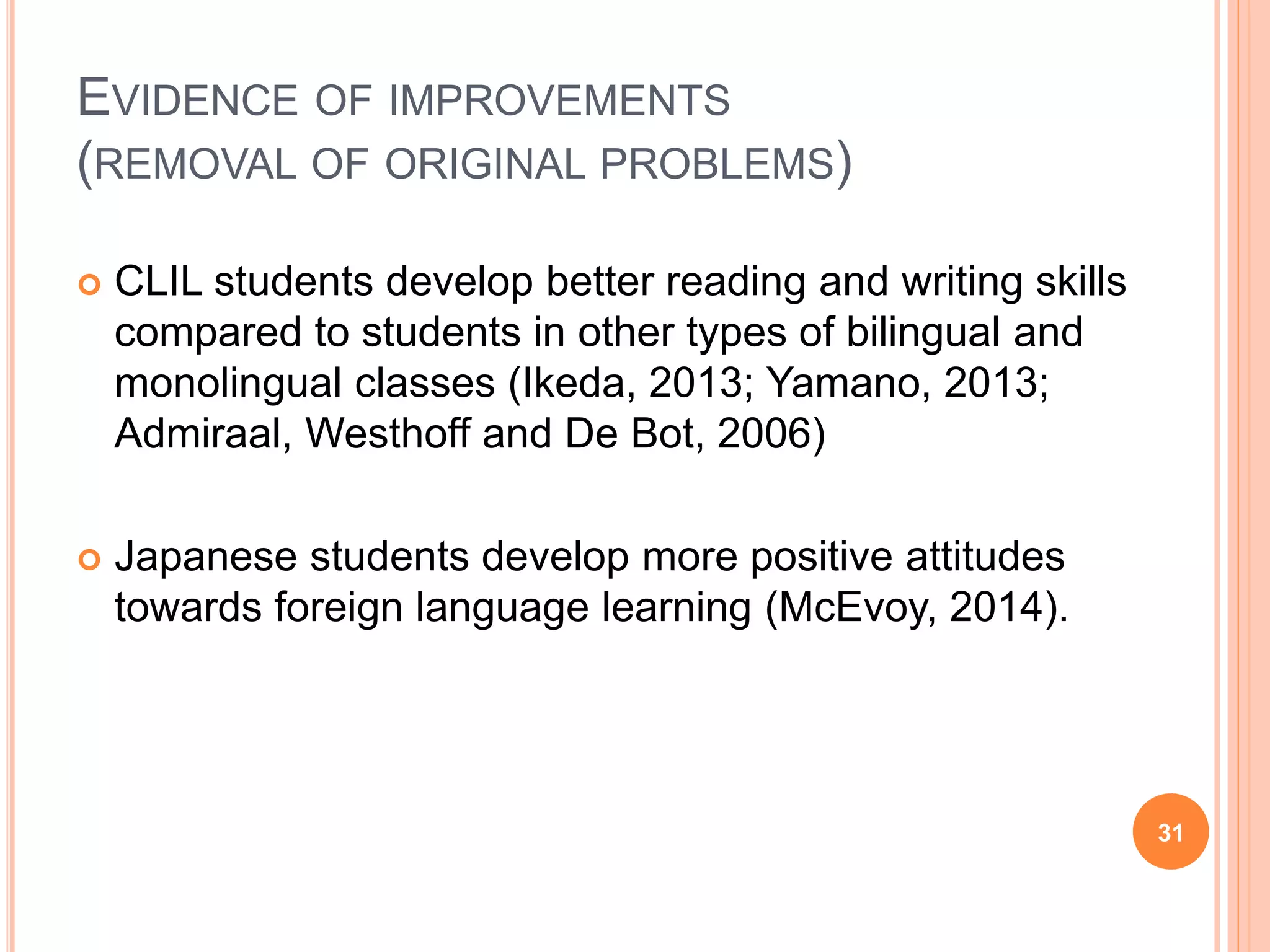 EVIDENCE OF IMPROVEMENTS
(REMOVAL OF ORIGINAL PROBLEMS)
 CLIL students develop better reading and writing skills
compared to students in other types of bilingual and
monolingual classes (Ikeda, 2013; Yamano, 2013;
Admiraal, Westhoff and De Bot, 2006)
 Japanese students develop more positive attitudes
towards foreign language learning (McEvoy, 2014).
31
 