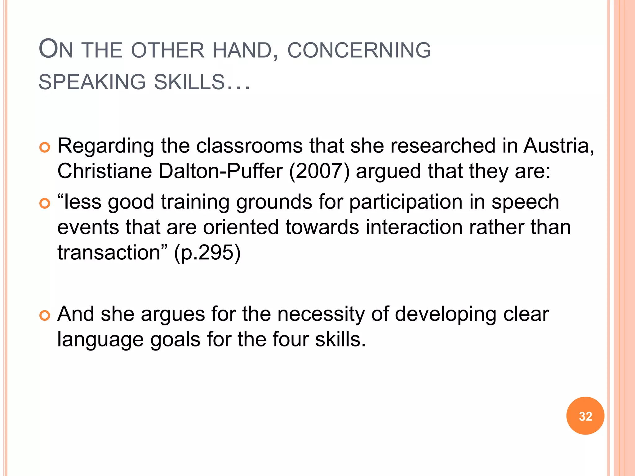 ON THE OTHER HAND, CONCERNING
SPEAKING SKILLS…
 Regarding the classrooms that she researched in Austria,
Christiane Dalton-Puffer (2007) argued that they are:
 “less good training grounds for participation in speech
events that are oriented towards interaction rather than
transaction” (p.295)
 And she argues for the necessity of developing clear
language goals for the four skills.
32
 