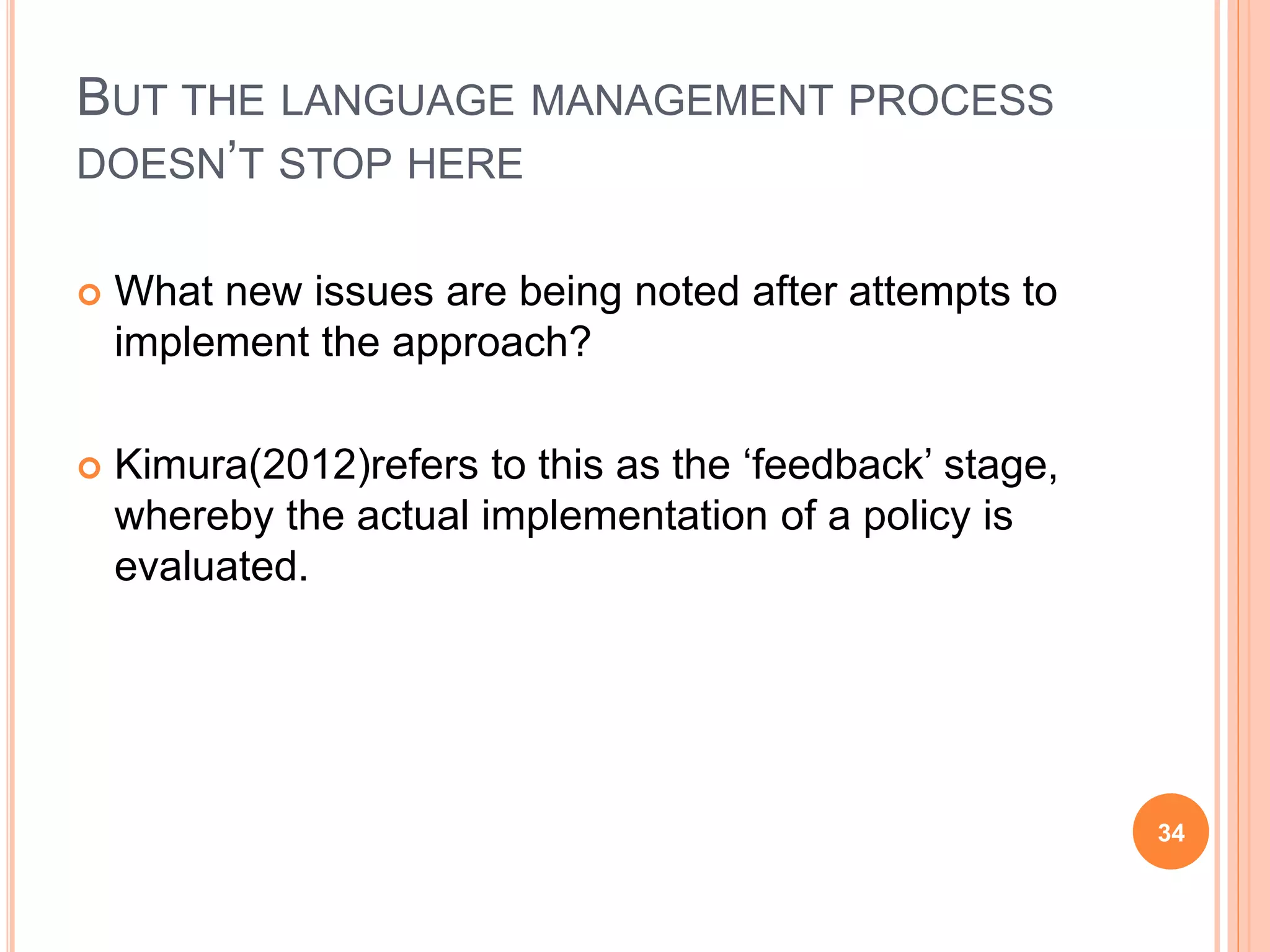 BUT THE LANGUAGE MANAGEMENT PROCESS
DOESN’T STOP HERE
 What new issues are being noted after attempts to
implement the approach?
 Kimura(2012)refers to this as the ‘feedback’ stage,
whereby the actual implementation of a policy is
evaluated.
34
 