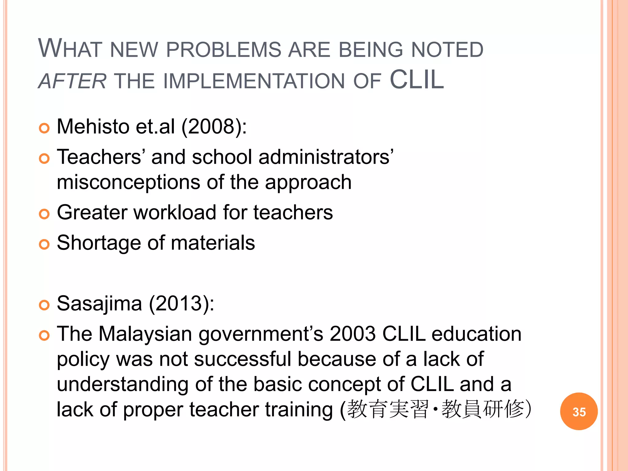 WHAT NEW PROBLEMS ARE BEING NOTED
AFTER THE IMPLEMENTATION OF CLIL
 Mehisto et.al (2008):
 Teachers’ and school administrators’
misconceptions of the approach
 Greater workload for teachers
 Shortage of materials
 Sasajima (2013):
 The Malaysian government’s 2003 CLIL education
policy was not successful because of a lack of
understanding of the basic concept of CLIL and a
lack of proper teacher training (教育実習・教員研修） 35
 
