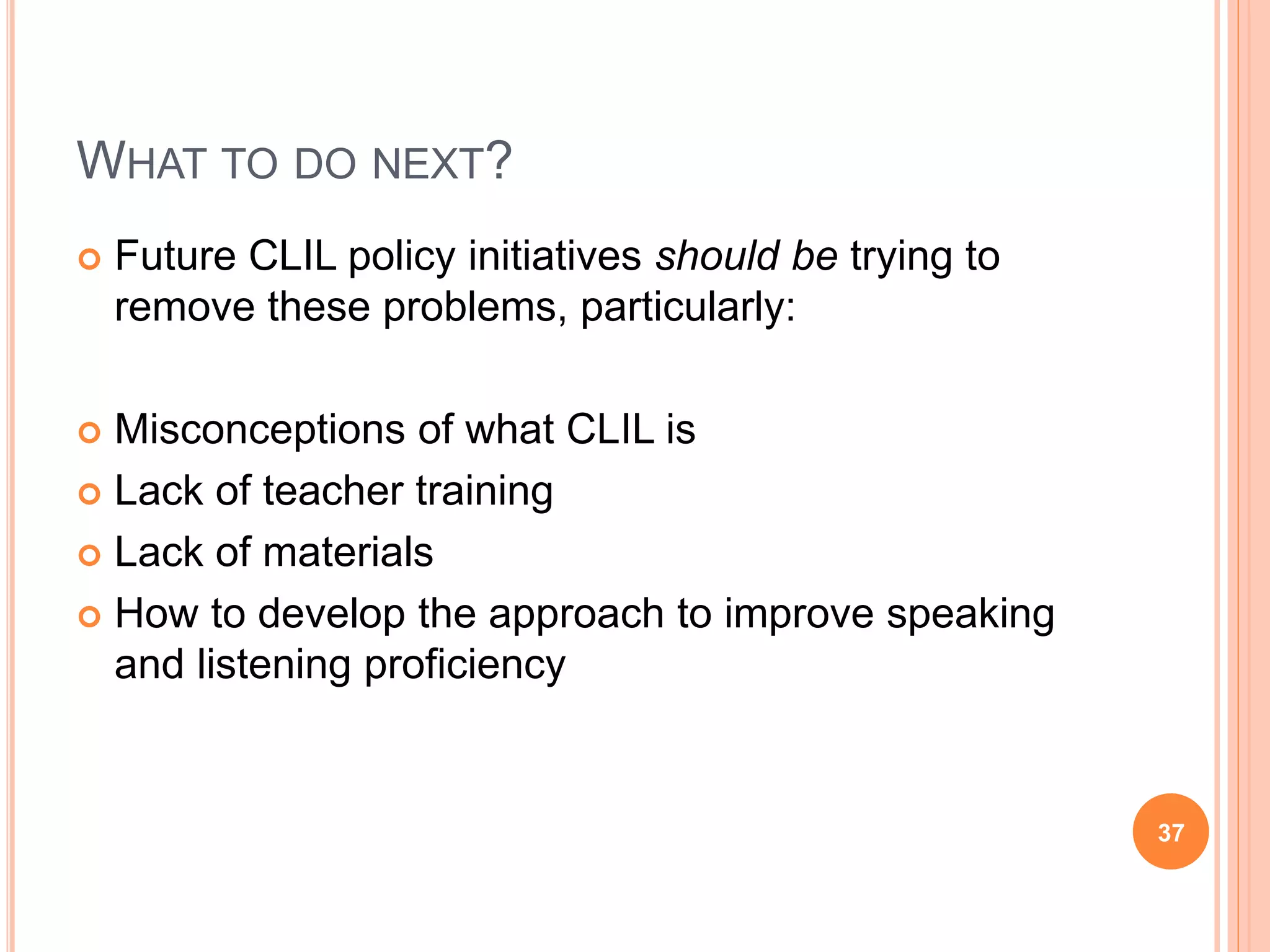 WHAT TO DO NEXT?
 Future CLIL policy initiatives should be trying to
remove these problems, particularly:
 Misconceptions of what CLIL is
 Lack of teacher training
 Lack of materials
 How to develop the approach to improve speaking
and listening proficiency
37
 