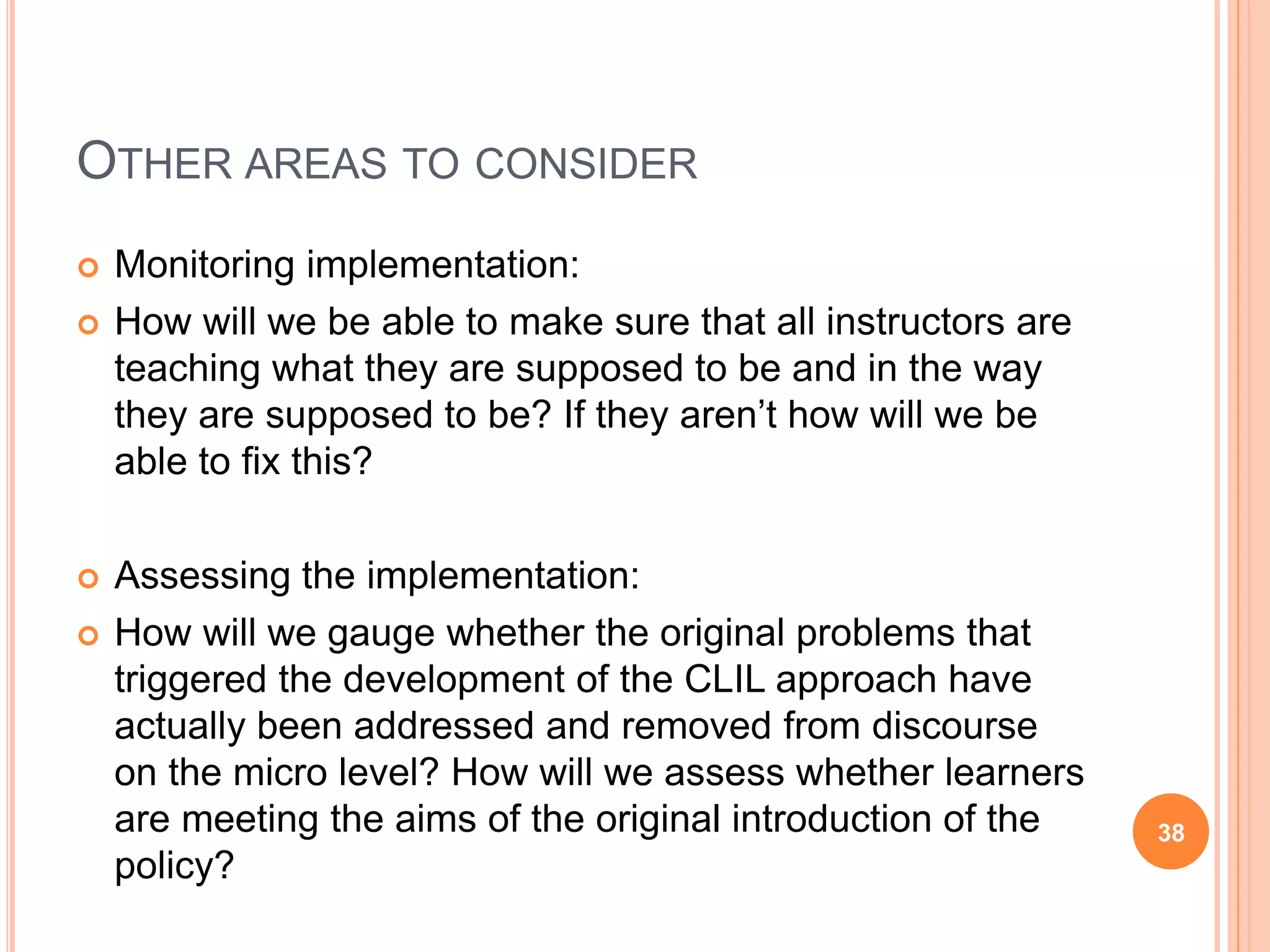 OTHER AREAS TO CONSIDER
 Monitoring implementation:
 How will we be able to make sure that all instructors are
teaching what they are supposed to be and in the way
they are supposed to be? If they aren’t how will we be
able to fix this?
 Assessing the implementation:
 How will we gauge whether the original problems that
triggered the development of the CLIL approach have
actually been addressed and removed from discourse
on the micro level? How will we assess whether learners
are meeting the aims of the original introduction of the
policy?
38
 