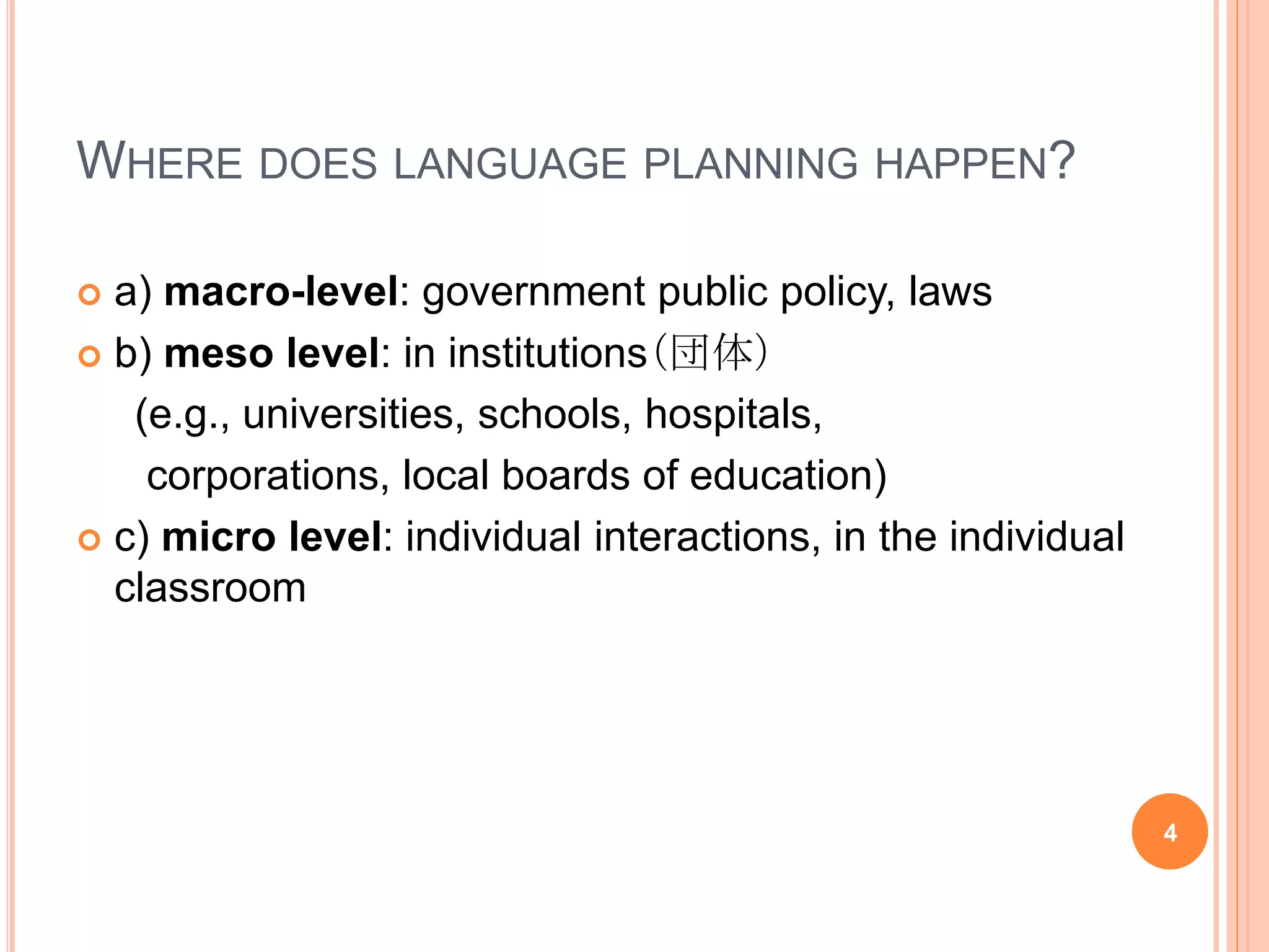 WHERE DOES LANGUAGE PLANNING HAPPEN?
 a) macro-level: government public policy, laws
 b) meso level: in institutions（団体）
(e.g., universities, schools, hospitals,
corporations, local boards of education)
 c) micro level: individual interactions, in the individual
classroom
4
 