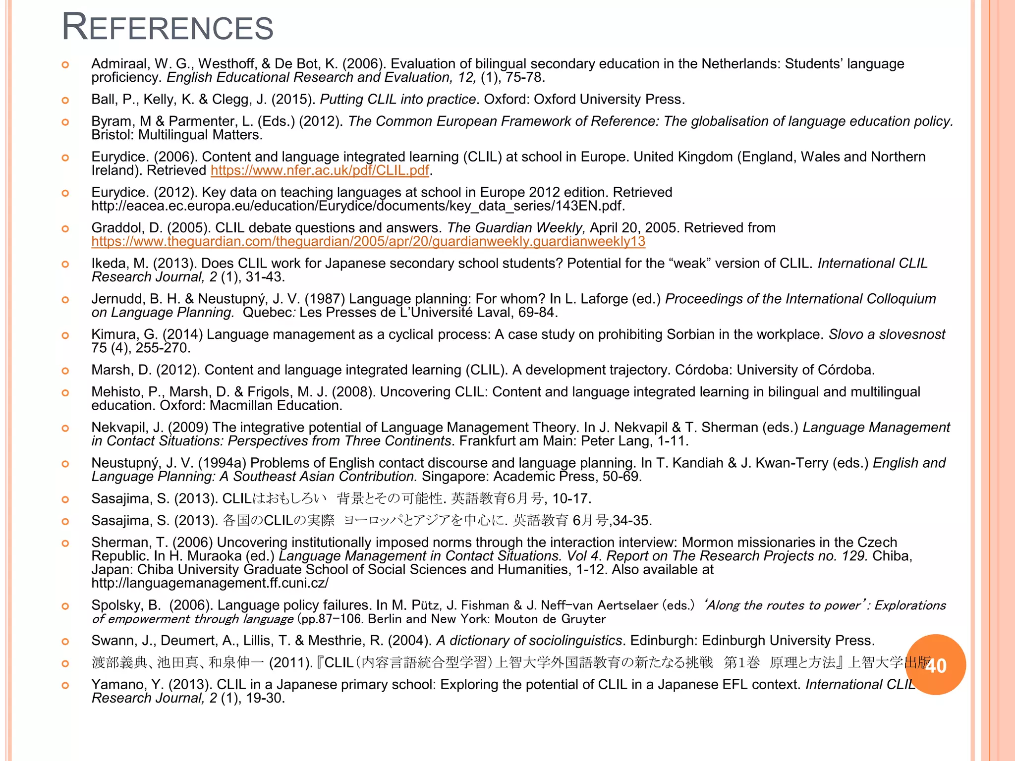 REFERENCES
 Admiraal, W. G., Westhoff, & De Bot, K. (2006). Evaluation of bilingual secondary education in the Netherlands: Students’ language
proficiency. English Educational Research and Evaluation, 12, (1), 75-78.
 Ball, P., Kelly, K. & Clegg, J. (2015). Putting CLIL into practice. Oxford: Oxford University Press.
 Byram, M & Parmenter, L. (Eds.) (2012). The Common European Framework of Reference: The globalisation of language education policy.
Bristol: Multilingual Matters.
 Eurydice. (2006). Content and language integrated learning (CLIL) at school in Europe. United Kingdom (England, Wales and Northern
Ireland). Retrieved https://www.nfer.ac.uk/pdf/CLIL.pdf.
 Eurydice. (2012). Key data on teaching languages at school in Europe 2012 edition. Retrieved
http://eacea.ec.europa.eu/education/Eurydice/documents/key_data_series/143EN.pdf.
 Graddol, D. (2005). CLIL debate questions and answers. The Guardian Weekly, April 20, 2005. Retrieved from
https://www.theguardian.com/theguardian/2005/apr/20/guardianweekly.guardianweekly13
 Ikeda, M. (2013). Does CLIL work for Japanese secondary school students? Potential for the “weak” version of CLIL. International CLIL
Research Journal, 2 (1), 31-43.
 Jernudd, B. H. & Neustupný, J. V. (1987) Language planning: For whom? In L. Laforge (ed.) Proceedings of the International Colloquium
on Language Planning. Quebec: Les Presses de L’Université Laval, 69-84.
 Kimura, G. (2014) Language management as a cyclical process: A case study on prohibiting Sorbian in the workplace. Slovo a slovesnost
75 (4), 255-270.
 Marsh, D. (2012). Content and language integrated learning (CLIL). A development trajectory. Córdoba: University of Córdoba.
 Mehisto, P., Marsh, D. & Frigols, M. J. (2008). Uncovering CLIL: Content and language integrated learning in bilingual and multilingual
education. Oxford: Macmillan Education.
 Nekvapil, J. (2009) The integrative potential of Language Management Theory. In J. Nekvapil & T. Sherman (eds.) Language Management
in Contact Situations: Perspectives from Three Continents. Frankfurt am Main: Peter Lang, 1-11.
 Neustupný, J. V. (1994a) Problems of English contact discourse and language planning. In T. Kandiah & J. Kwan-Terry (eds.) English and
Language Planning: A Southeast Asian Contribution. Singapore: Academic Press, 50-69.
 Sasajima, S. (2013). CLILはおもしろい 背景とその可能性. 英語教育６月号, 10-17.
 Sasajima, S. (2013). 各国のCLILの実際 ヨーロッパとアジアを中心に. 英語教育 6月号,34-35.
 Sherman, T. (2006) Uncovering institutionally imposed norms through the interaction interview: Mormon missionaries in the Czech
Republic. In H. Muraoka (ed.) Language Management in Contact Situations. Vol 4. Report on The Research Projects no. 129. Chiba,
Japan: Chiba University Graduate School of Social Sciences and Humanities, 1-12. Also available at
http://languagemanagement.ff.cuni.cz/
 Spolsky, B. (2006). Language policy failures. In M. Pütz, J. Fishman & J. Neff-van Aertselaer (eds.) ‘Along the routes to power’: Explorations
of empowerment through language (pp.87-106. Berlin and New York: Mouton de Gruyter
 Swann, J., Deumert, A., Lillis, T. & Mesthrie, R. (2004). A dictionary of sociolinguistics. Edinburgh: Edinburgh University Press.
 渡部義典、池田真、和泉伸一 (2011). 『CLIL（内容言語統合型学習）上智大学外国語教育の新たなる挑戦 第１巻 原理と方法』 上智大学出版
 Yamano, Y. (2013). CLIL in a Japanese primary school: Exploring the potential of CLIL in a Japanese EFL context. International CLIL
Research Journal, 2 (1), 19-30.
40
 