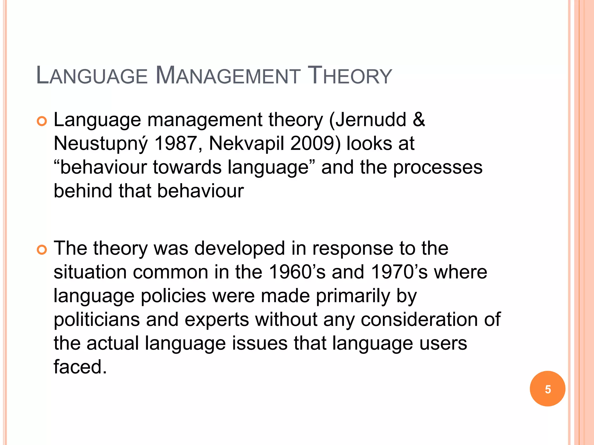 LANGUAGE MANAGEMENT THEORY
 Language management theory (Jernudd &
Neustupný 1987, Nekvapil 2009) looks at
“behaviour towards language” and the processes
behind that behaviour
 The theory was developed in response to the
situation common in the 1960’s and 1970’s where
language policies were made primarily by
politicians and experts without any consideration of
the actual language issues that language users
faced.
5
 