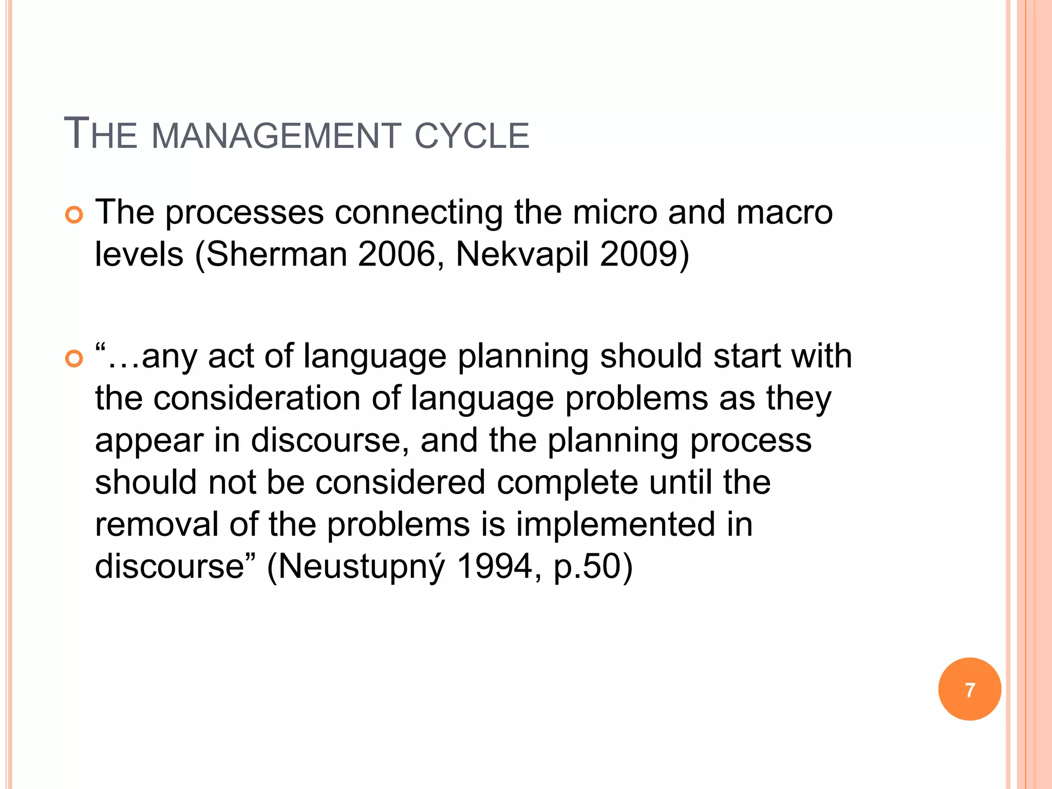 THE MANAGEMENT CYCLE
 The processes connecting the micro and macro
levels (Sherman 2006, Nekvapil 2009)
 “…any act of language planning should start with
the consideration of language problems as they
appear in discourse, and the planning process
should not be considered complete until the
removal of the problems is implemented in
discourse” (Neustupný 1994, p.50)
7
 