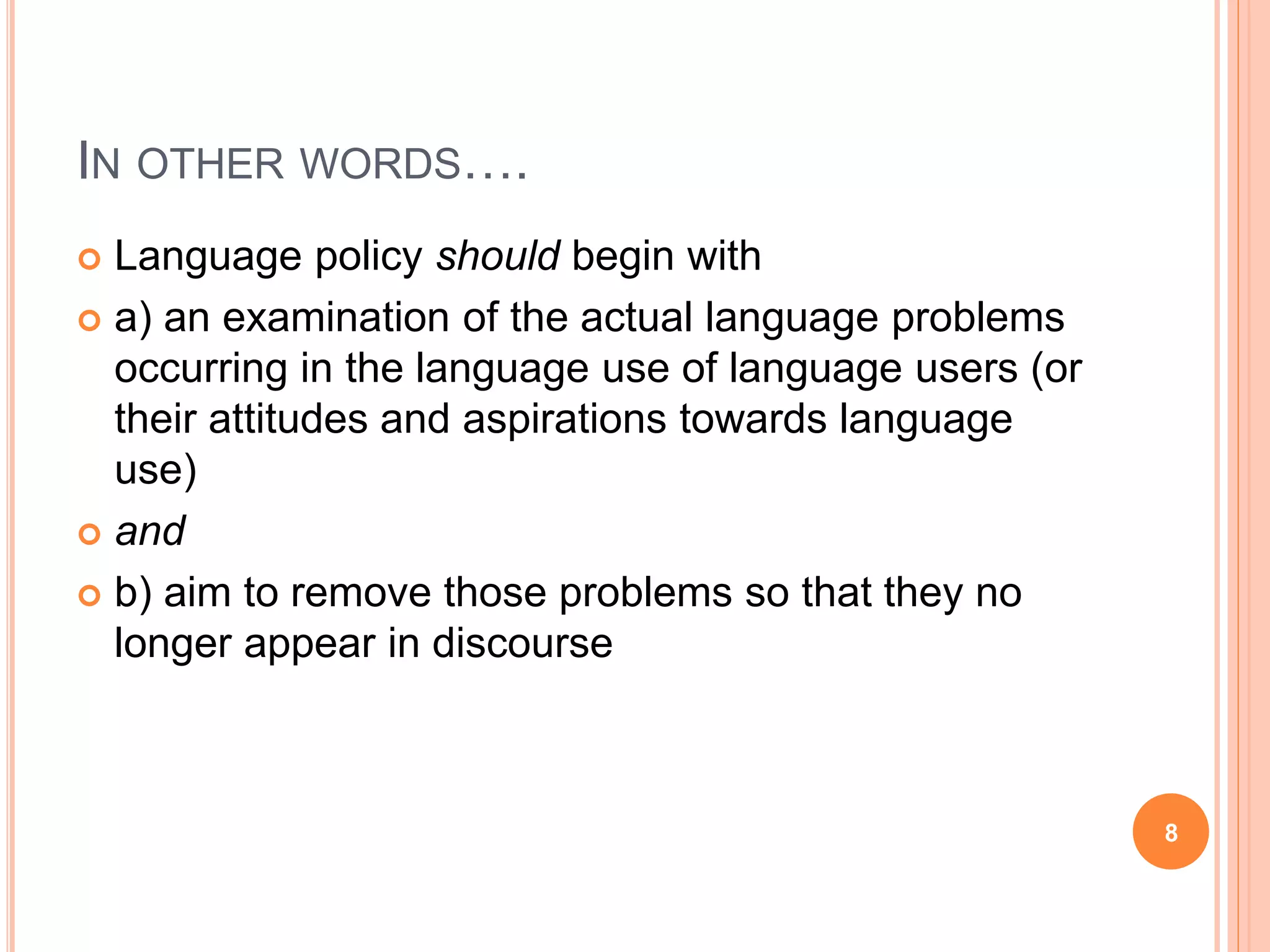 IN OTHER WORDS….
 Language policy should begin with
 a) an examination of the actual language problems
occurring in the language use of language users (or
their attitudes and aspirations towards language
use)
 and
 b) aim to remove those problems so that they no
longer appear in discourse
8
 