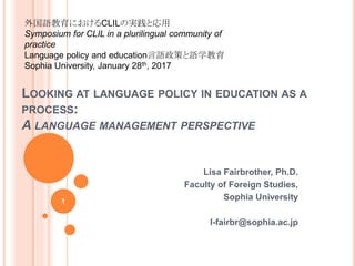 LOOKING AT LANGUAGE POLICY IN EDUCATION AS A
PROCESS:
A LANGUAGE MANAGEMENT PERSPECTIVE
Lisa Fairbrother, Ph.D.
Faculty of Foreign Studies,
Sophia University
l-fairbr@sophia.ac.jp
1
外国語教育におけるCLILの実践と応用
Symposium for CLIL in a plurilingual community of
practice
Language policy and education言語政策と語学教育
Sophia University, January 28th, 2017
 