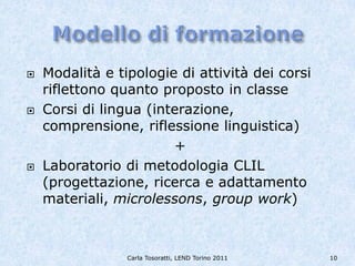    Modalità e tipologie di attività dei corsi
    riflettono quanto proposto in classe
   Corsi di lingua (interazione,
    comprensione, riflessione linguistica)
                        +
   Laboratorio di metodologia CLIL
    (progettazione, ricerca e adattamento
    materiali, microlessons, group work)



                 Carla Tosoratti, LEND Torino 2011   10
 