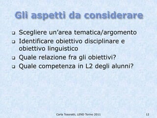    Scegliere un’area tematica/argomento
   Identificare obiettivo disciplinare e
    obiettivo linguistico
   Quale relazione fra gli obiettivi?
   Quale competenza in L2 degli alunni?




               Carla Tosoratti, LEND Torino 2011   12
 