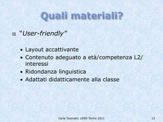    “User-friendly”

     Layout accattivante
     Contenuto adeguato a età/competenza L2/
      interessi
     Ridondanza linguistica
     Adattati didatticamente alla classe




                Carla Tosoratti, LEND Torino 2011   13
 