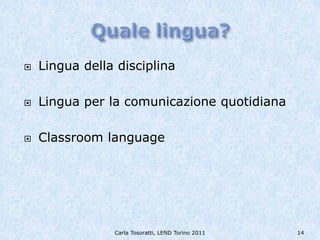    Lingua della disciplina

   Lingua per la comunicazione quotidiana

   Classroom language




                Carla Tosoratti, LEND Torino 2011   14
 
