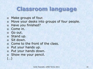  Make groups of four.
 Move your desks into groups of four people.
 Have you finished?
 Come in.
 Go out.
 Stand up.
 Sit down.
 Come to the front of the class.
 Put your hands up.
 Put your hands down.
 Show me your pencil.
(…)

                Carla Tosoratti, LEND Torino 2011   16
 