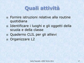    Fornire istruzioni relative alla routine
    quotidiana
   Identificare i luoghi e gli oggetti della
    scuola e della classe
   Quaderno CLIL per gli allievi
   Organizzare L2




                 Carla Tosoratti, LEND Torino 2011   17
 
