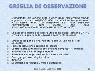 Osservando una lezione CLIL o ripensando alla propria lezione
    appena svolta, è consigliabile riflettere su alcuni comportamenti
    e strategie tenuti dall’insegnante sia nella gestione/
    coinvolgimento        della          classe,       che       nella
    presentazione/esercitazione dell’argomento prescelto.

   La seguente griglia può essere utile come guida; scrivete SI’ ,NO
    o NON SO, aggiungendo esempi e commenti personali.

   L’insegnante parla a una velocità e con un volume di voce
    adeguati:
   Fornisce istruzioni e spiegazioni chiare:
   Controlla che tutti gli studenti abbiano compreso le istruzioni:
   Sollecita l’intervento degli studenti:
   Sottolinea con approvazione le risposte corrette:
   Corregge gli errori degli studenti:
   Riepiloga:
   Si sofferma su vocaboli, frasi o espressioni:

                       Carla Tosoratti, LEND Torino 2011               20
 