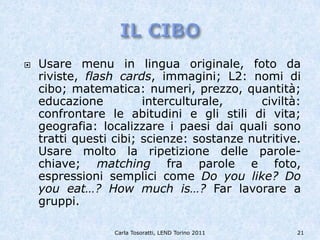    Usare menu in lingua originale, foto da
    riviste, flash cards, immagini; L2: nomi di
    cibo; matematica: numeri, prezzo, quantità;
    educazione          interculturale,     civiltà:
    confrontare le abitudini e gli stili di vita;
    geografia: localizzare i paesi dai quali sono
    tratti questi cibi; scienze: sostanze nutritive.
    Usare molto la ripetizione delle parole-
    chiave; matching fra parole e foto,
    espressioni semplici come Do you like? Do
    you eat…? How much is…? Far lavorare a
    gruppi.

                 Carla Tosoratti, LEND Torino 2011   21
 