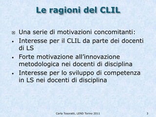    Una serie di motivazioni concomitanti:
•   Interesse per il CLIL da parte dei docenti
    di LS
•   Forte motivazione all’innovazione
    metodologica nei docenti di disciplina
•   Interesse per lo sviluppo di competenza
    in LS nei docenti di disciplina




                Carla Tosoratti, LEND Torino 2011   3
 