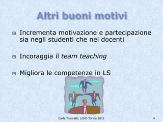    Incrementa motivazione e partecipazione
    sia negli studenti che nei docenti

   Incoraggia il team teaching

   Migliora le competenze in LS




                Carla Tosoratti, LEND Torino 2011   4
 
