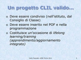    Deve essere condiviso (nell’istituto, dal
    Consiglio di Classe)
   Deve essere inserito nel POF e nella
    programmazione
   Costituisce un’occasione di lifelong
    learning/training
    (apprendimento/aggiornamento
    integrato)



                Carla Tosoratti, LEND Torino 2011   5
 