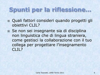    Quali fattori consideri quando progetti gli
    obiettivi CLIL?
   Se non sei insegnante sia di disciplina
    non linguistica che di lingua straniera,
    come gestisci la collaborazione con il tuo
    collega per progettare l’insegnamento
    CLIL?




                Carla Tosoratti, LEND Torino 2011   6
 