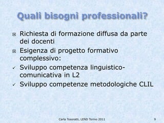   Richiesta di formazione diffusa da parte
    dei docenti
   Esigenza di progetto formativo
    complessivo:
   Sviluppo competenza linguistico-
    comunicativa in L2
   Sviluppo competenze metodologiche CLIL




               Carla Tosoratti, LEND Torino 2011   9
 