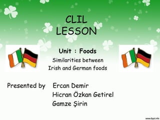 CLIL
LESSON
Unit : Foods
Similarities between
Irish and German foods
Presented by Ercan Demir
Hicran Özkan Getirel
Gamze Şirin
 