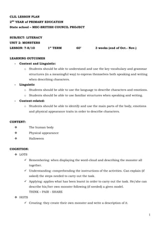 CLIL LESSON PLAN
2ND
YEAR of PRIMARY EDUCATION
State school – MEC-BRITISH COUNCIL PROJECT
SUBJECT: LITERACY
UNIT 2: MONSTERS
LESSON: 7-8/10 1st
TERM 60’ 3 weeks (end of Oct.- Nov.)
LEARNING OUTCOMES
- Content and Linguistic:
o Students should be able to understand and use the key vocabulary and grammar
structures (in a meaningful way) to express themselves both speaking and writing
when describing characters.
- Linguistic
o Students should be able to use the language to describe characters and emotions.
o Students should be able to use familiar structures when speaking and writing.
- Content-related:
o Students should be able to identify and use the main parts of the body, emotions
and physical appearance traits in order to describe characters.
CONTENT:
 The human body
 Physical appearance
 Halloween
COGNITION:
 LOTS
 Remembering: when displaying the word-cloud and describing the monster all
together.
 Understanding: comprehending the instructions of the activities. Can explain (if
asked) the steps needed to carry out the task.
 Applying: applies what has been learnt in order to carry out the task. He/she can
describe his/her own monster following (if needed) a given model.
THINK – PAIR - SHARE
 HOTS
 Creating: they create their own monster and write a description of it.
1
 