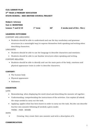 CLIL LESSON PLAN
2ND
YEAR of PRIMARY EDUCATION
STATE SCHOOL – MEC-BRITISH COUNCIL PROJECT
Subject: Literacy
Unit 2: MONSTERS
Lesson: 7 and 8/10 1st
term 60’ 3 weeks (end of Oct.- Nov.)
LEARNING OUTCOMES
CONTENT AND LINGUISTIC:
• Students should be able to understand and use the key vocabulary and grammar
structures (in a meaningful way) to express themselves both speaking and writing when
describing characters.
LINGUISTIC
• Students should be able to use the language to describe characters and emotions.
• Students should be able to use familiar structures when speaking and writing.
CONTENT-RELATED:
• Students should be able to identify and use the main parts of the body, emotions and
physical appearance traits in order to describe characters.
CONTENT:
• The human body
• Physical appearance
• Halloween
COGNITION:
LOTS
• Remembering: when displaying the word-cloud and describing the monster all together.
• Understanding: comprehending the instructions of the activities. Can explain (if asked)
the steps needed to carry out the task.
• Applying: applies what has been learnt in order to carry out the task. He/she can describe
his/her own monster following (if needed) a given model.
THINK – PAIR - SHARE
HOTS
• Creating: they create their own monster and write a description of it.
COMMUNICATION:
1
 