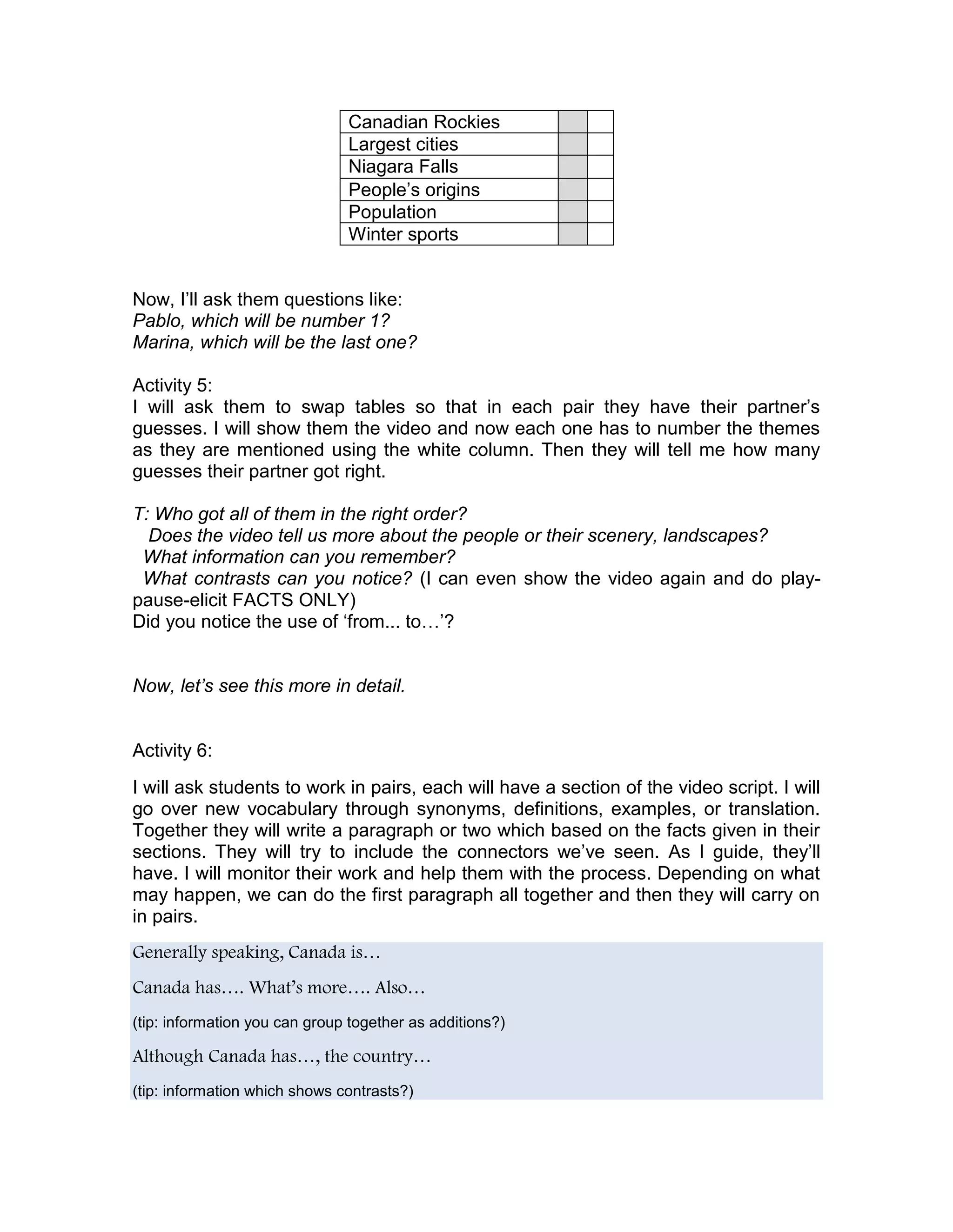 Canadian Rockies
                               Largest cities
                               Niagara Falls
                               People’s origins
                               Population
                               Winter sports


Now, I’ll ask them questions like:
Pablo, which will be number 1?
Marina, which will be the last one?

Activity 5:
I will ask them to swap tables so that in each pair they have their partner’s
guesses. I will show them the video and now each one has to number the themes
as they are mentioned using the white column. Then they will tell me how many
guesses their partner got right.

T: Who got all of them in the right order?
  Does the video tell us more about the people or their scenery, landscapes?
 What information can you remember?
 What contrasts can you notice? (I can even show the video again and do play-
pause-elicit FACTS ONLY)
Did you notice the use of ‘from... to…’?


Now, let’s see this more in detail.


Activity 6:
I will ask students to work in pairs, each will have a section of the video script. I will
go over new vocabulary through synonyms, definitions, examples, or translation.
Together they will write a paragraph or two which based on the facts given in their
sections. They will try to include the connectors we’ve seen. As I guide, they’ll
have. I will monitor their work and help them with the process. Depending on what
may happen, we can do the first paragraph all together and then they will carry on
in pairs.
Generally speaking, Canada is…
Canada has…. What’s more…. Also…
(tip: information you can group together as additions?)

Although Canada has…, the country…
(tip: information which shows contrasts?)
 