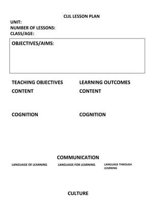 CLIL LESSON PLAN
UNIT:
NUMBER OF LESSONS:
CLASS/AGE:
OBJECTIVES/AIMS:
TEACHING OBJECTIVES LEARNING OUTCOMES
CONTENT CONTENT
COGNITION COGNITION
COMMUNICATION
LANGUAGE OF LEARNING LANGUAGE FOR LEARNING LANGUAGE THROUGH
LEARNING
CULTURE
 