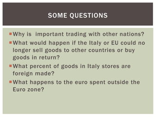 Why is important trading with other nations?
What would happen if the Italy or EU could no
longer sell goods to other countries or buy
goods in return?
What percent of goods in Italy stores are
foreign made?
What happens to the euro spent outside the
Euro zone?
SOME QUESTIONS
 