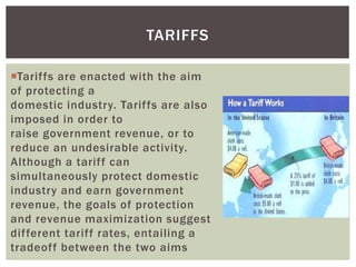 Tariffs are enacted with the aim
of protecting a
domestic industry. Tariffs are also
imposed in order to
raise government revenue, or to
reduce an undesirable activity.
Although a tariff can
simultaneously protect domestic
industry and earn government
revenue, the goals of protection
and revenue maximization suggest
different tariff rates, entailing a
tradeoff between the two aims
TARIFFS
 