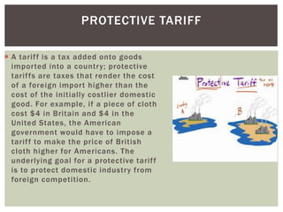  A tariff is a tax added onto goods
imported into a country; protective
tariffs are taxes that render the cost
of a foreign import higher than the
cost of the initially costlier domestic
good. For example, if a piece of cloth
cost $4 in Britain and $4 in the
United States, the American
government would have to impose a
tariff to make the price of British
cloth higher for Americans. The
underlying goal for a protective tariff
is to protect domestic industry from
foreign competition.
PROTECTIVE TARIFF
 