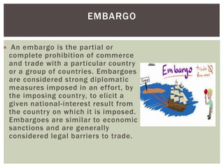  An embargo is the partial or
complete prohibition of commerce
and trade with a particular country
or a group of countries. Embargoes
are considered strong diplomatic
measures imposed in an effort, by
the imposing country, to elicit a
given national-interest result from
the country on which it is imposed.
Embargoes are similar to economic
sanctions and are generally
considered legal barriers to trade.
EMBARGO
 