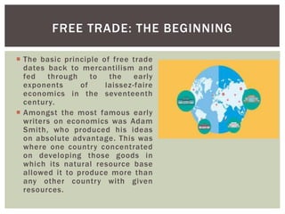  The basic principle of free trade
dates back to mercantilism and
fed through to the early
exponents of laissez-faire
economics in the seventeenth
century.
 Amongst the most famous early
writers on economics was Adam
Smith, who produced his ideas
on absolute advantage. This was
where one country concentrated
on developing those goods in
which its natural resource base
allowed it to produce more than
any other country with given
resources.
FREE TRADE: THE BEGINNING
 