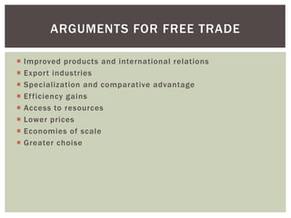 ARGUMENTS FOR FREE TRADE
 Improved products and international relations
 Export industries
 Specialization and comparative advantage
 Efficiency gains
 Access to resources
 Lower prices
 Economies of scale
 Greater choise
 