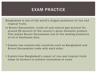 EXAM PRACTICE
Bangladesh is one of the world’s largest producers of rice and
tropical fruits.
In Brunei Darussalam, crude oil and natural gas account for
around 90 percent of the country’s gross domestic product.
This makes Brunei Darussalam one of the leading producers
of oil in Southeast Asia.
 Explain two reasons why countries such as Bangladesh and
Brunei Darussalam trade with each other.
 Explain how Bangladesh’s export of rice and tropical fruits
helps its farmers to achieve economies of scale
 