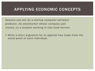 APPLYING ECONOMIC CONCEPTS
Assume you are (a) a startup computer software
producer, (b) steelworker whose company just
closed, (c) a student working in fast food service.
 Write a short argument for or against free trade from the
stand point of each individual.
 