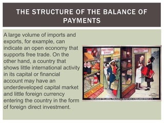 THE STRUCTURE OF THE BALANCE OF
PAYMENTS
A large volume of imports and
exports, for example, can
indicate an open economy that
supports free trade. On the
other hand, a country that
shows little international activity
in its capital or financial
account may have an
underdeveloped capital market
and little foreign currency
entering the country in the form
of foreign direct investment.
 