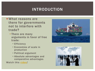 INTRODUCTION
What reasons are
there for governments
not to interfere with
trade?
 There are many
arguments in favor of free
trade:
 Efficiency
 Economies of scale in
production
 Political argument
 Absolute advantages and
comparative advantages
Watch this video!
 
