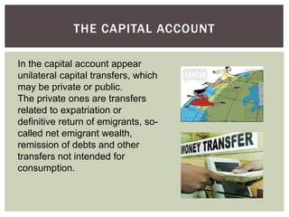 THE CAPITAL ACCOUNT
In the capital account appear
unilateral capital transfers, which
may be private or public.
The private ones are transfers
related to expatriation or
definitive return of emigrants, so-
called net emigrant wealth,
remission of debts and other
transfers not intended for
consumption.
 