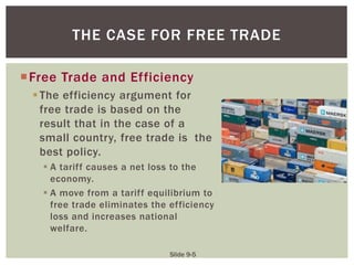 Slide 9-5
Free Trade and Efficiency
The efficiency argument for
free trade is based on the
result that in the case of a
small country, free trade is the
best policy.
 A tariff causes a net loss to the
economy.
 A move from a tariff equilibrium to
free trade eliminates the efficiency
loss and increases national
welfare.
THE CASE FOR FREE TRADE
 