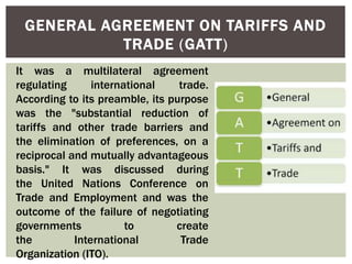 GENERAL AGREEMENT ON TARIFFS AND
TRADE (GATT)
It was a multilateral agreement
regulating international trade.
According to its preamble, its purpose
was the "substantial reduction of
tariffs and other trade barriers and
the elimination of preferences, on a
reciprocal and mutually advantageous
basis." It was discussed during
the United Nations Conference on
Trade and Employment and was the
outcome of the failure of negotiating
governments to create
the International Trade
Organization (ITO).
 